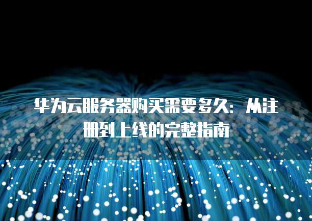 华为云服务器购买需要多久:从注册到上线的完整指南