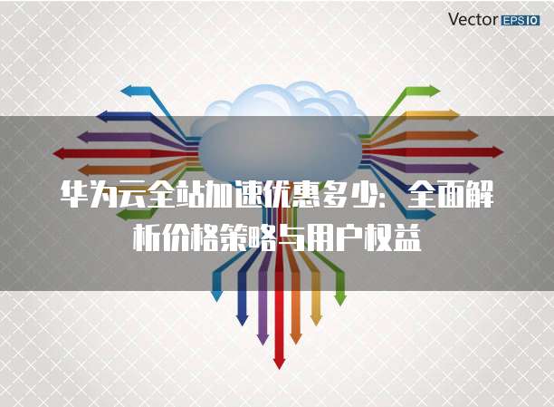 华为云全站加速优惠多少:全面解析价格策略与用户权益