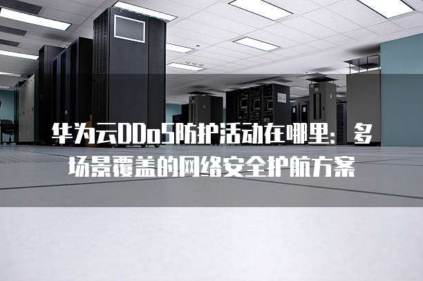 华为云DDoS防护活动在哪里：多场景覆盖的网络安全护航方案