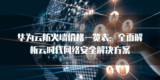 华为云防火墙价格一览表:全面解析云时代网络安全解决方案