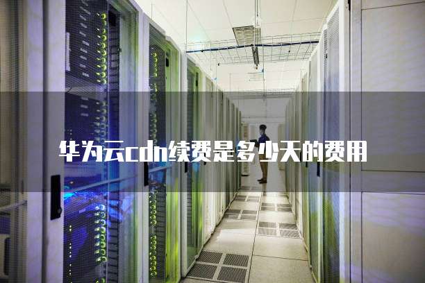 华为云cdn续费是多少天的费用