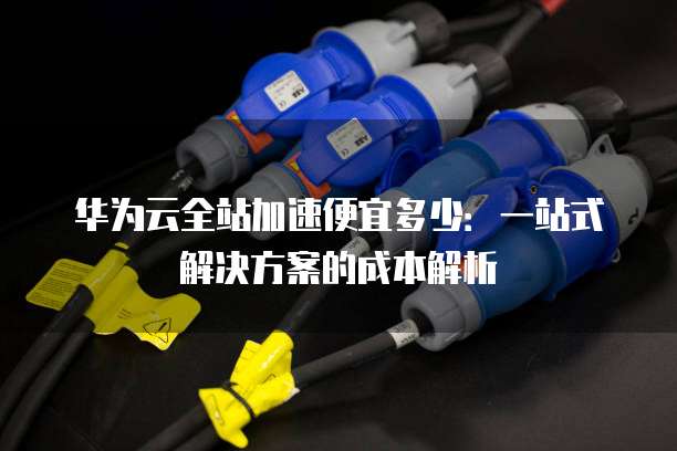 华为云全站加速便宜多少:一站式解决方案的成本解析