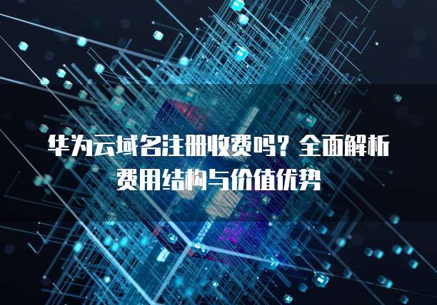华为云域名注册收费吗?全面解析费用结构与价值优势