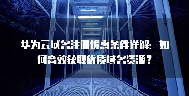 华为云域名注册优惠条件详解:如何高效获取优质域名资源?