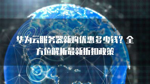 华为云服务器新购优惠多少钱？全方位解析最新折扣政策