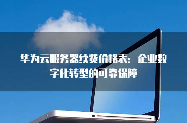 华为云服务器续费价格表:企业数字化转型的可靠保障