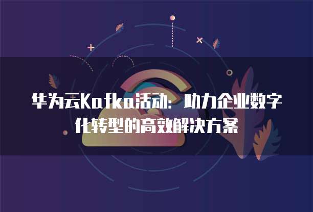 华为云Kafka活动:助力企业数字化转型的高效解决方案