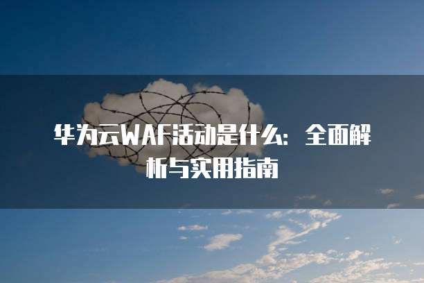 华为云WAF活动是什么:全面解析与实用指南