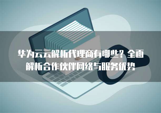 华为云云解析代理商有哪些?全面解析合作伙伴网络与服务优势