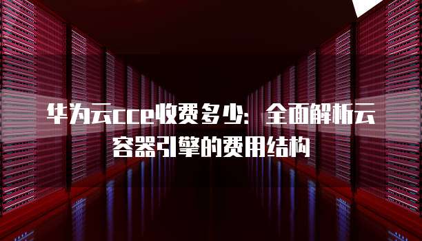 华为云cce收费多少:全面解析云容器引擎的费用结构