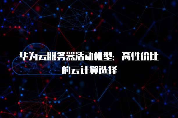 华为云服务器活动机型:高性价比的云计算选择