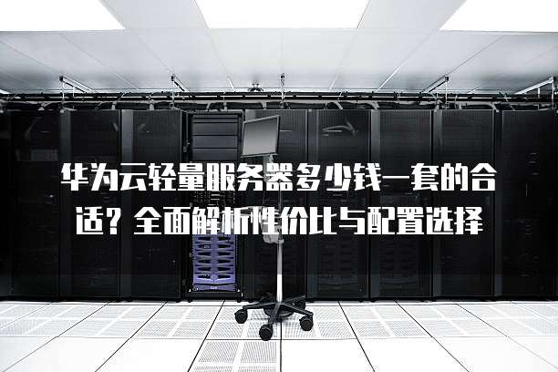 华为云轻量服务器多少钱一套的合适?全面解析性价比与配置选择