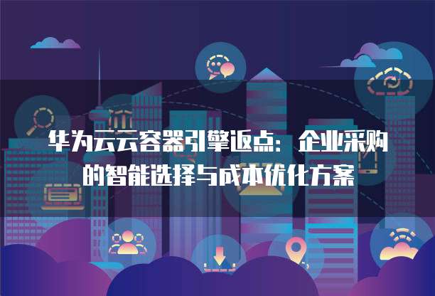 华为云云容器引擎返点:企业采购的智能选择与成本优化方案