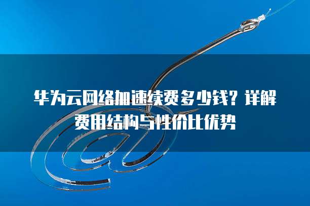 华为云网络加速续费多少钱？详解费用结构与性价比优势