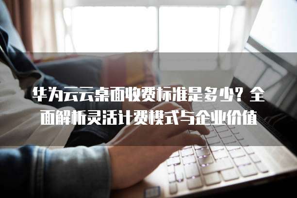 华为云云桌面收费标准是多少？全面解析灵活计费模式与企业价值