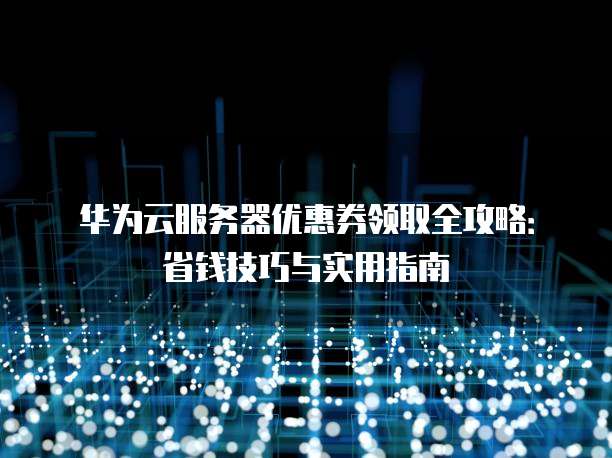 华为云服务器优惠券领取全攻略:省钱技巧与实用指南