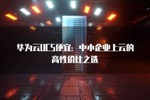 华为云UCS便宜:中小企业上云的高性价比之选