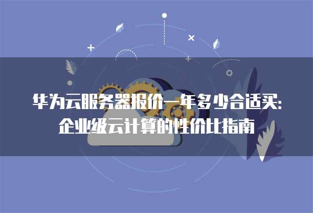 华为云服务器报价一年多少合适买:企业级云计算的性价比指南