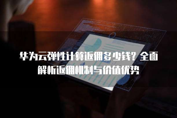 华为云弹性计算返佣多少钱?全面解析返佣机制与价值优势