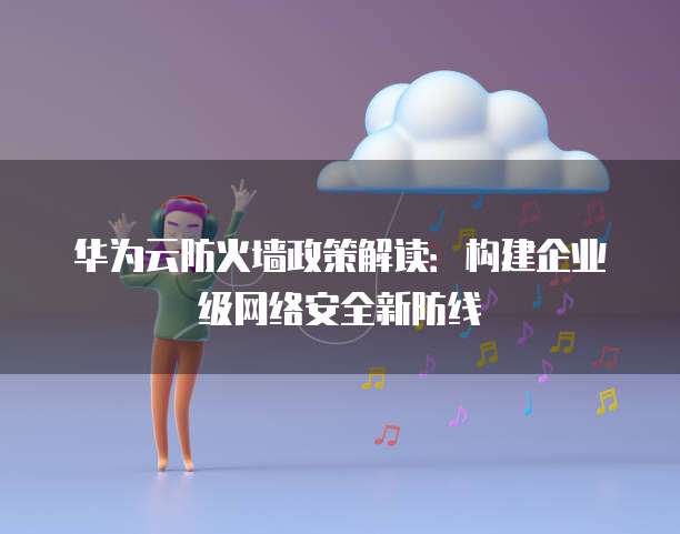 华为云防火墙政策解读：构建企业级网络安全新防线
