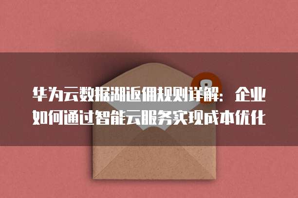 华为云数据湖返佣规则详解：企业如何通过智能云服务实现成本优化