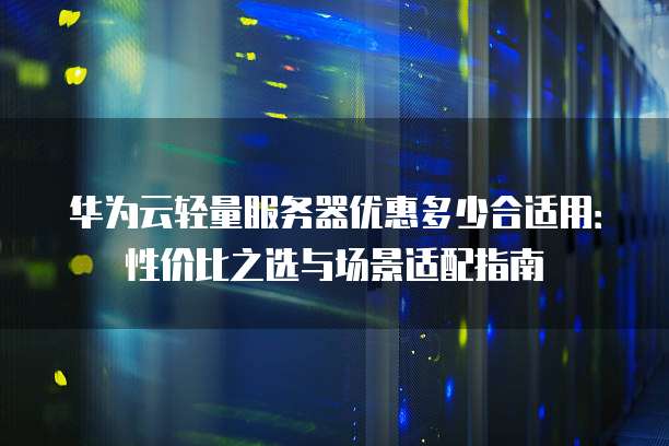 华为云轻量服务器优惠多少合适用:性价比之选与场景适配指南