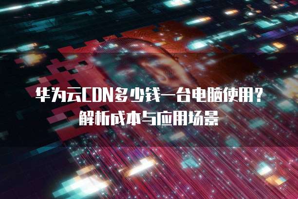 华为云CDN多少钱一台电脑使用?解析成本与应用场景