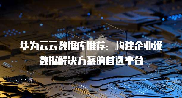 华为云云数据库推荐:构建企业级数据解决方案的首选平台