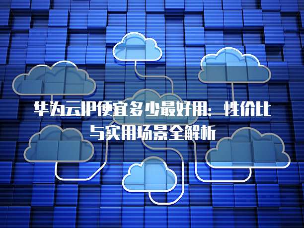 华为云IP便宜多少最好用:性价比与实用场景全解析