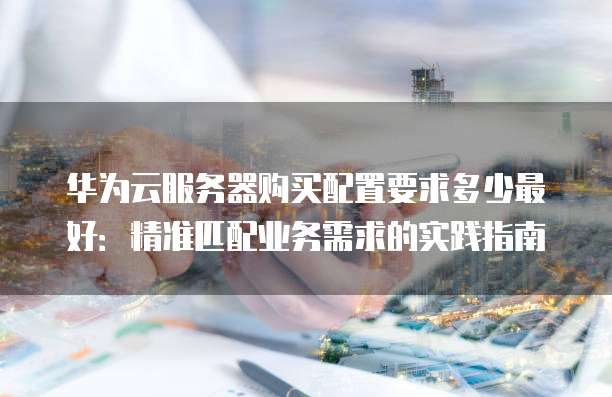 华为云服务器购买配置要求多少最好:精准匹配业务需求的实践指南