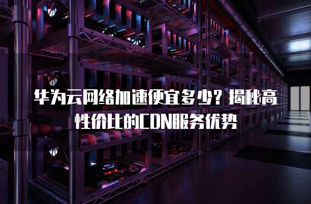 华为云网络加速便宜多少?揭秘高性价比的CDN服务优势