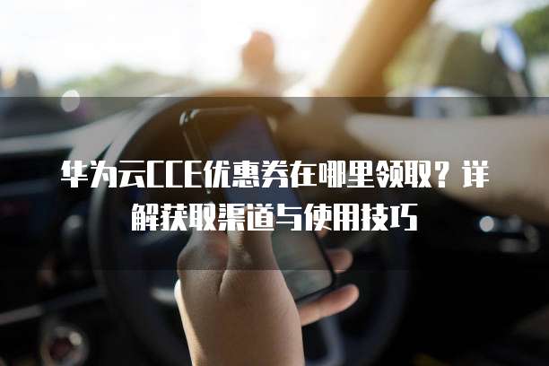 华为云CCE优惠券在哪里领取?详解获取渠道与使用技巧