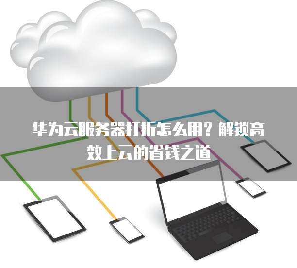 华为云服务器打折怎么用？解锁高效上云的省钱之道