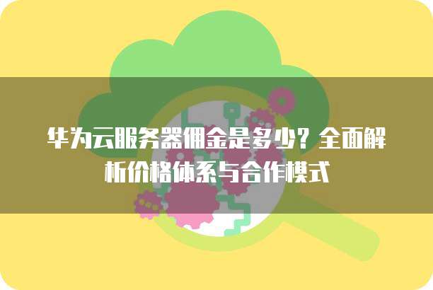 华为云服务器佣金是多少?全面解析价格体系与合作模式