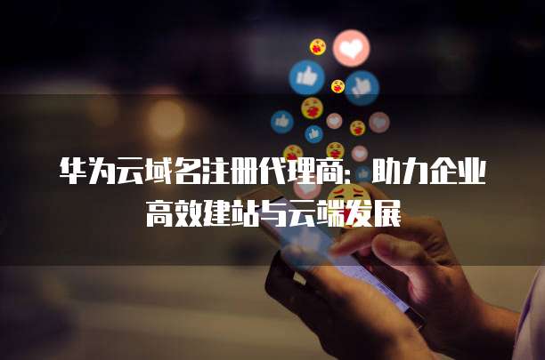 华为云域名注册代理商：助力企业高效建站与云端发展