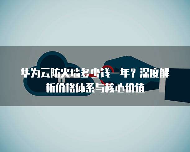 华为云防火墙多少钱一年?深度解析价格体系与核心价值