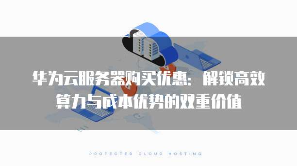 华为云服务器购买优惠:解锁高效算力与成本优势的双重价值