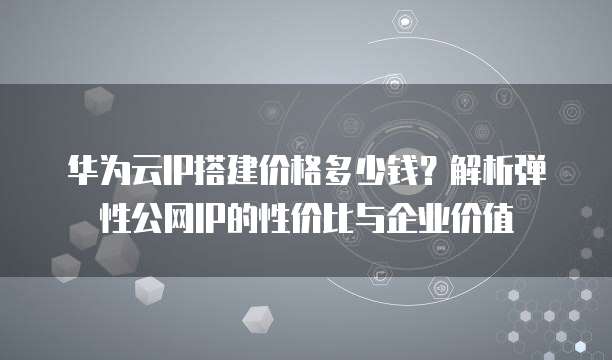 华为云IP搭建价格多少钱?解析弹性公网IP的性价比与企业价值