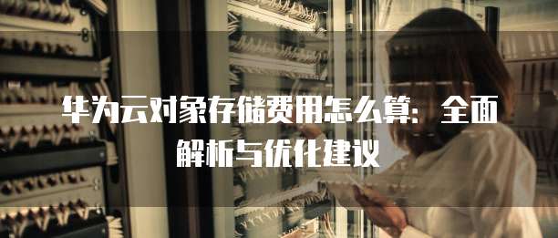 华为云对象存储费用怎么算：全面解析与优化建议