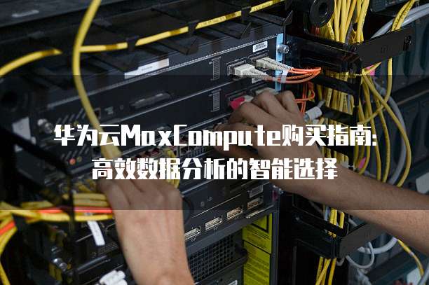 华为云MaxCompute购买指南:高效数据分析的智能选择