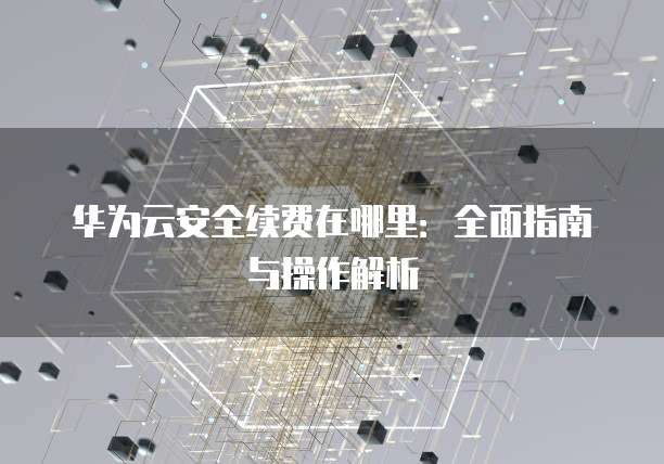 华为云安全续费在哪里:全面指南与操作解析