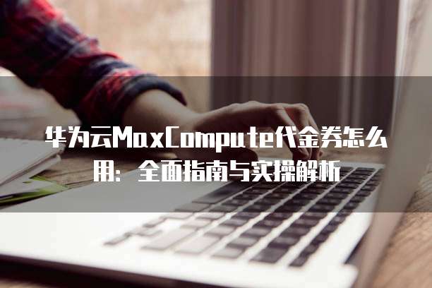 华为云MaxCompute代金券怎么用:全面指南与实操解析