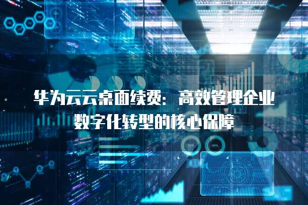 华为云云桌面续费:高效管理企业数字化转型的核心保障