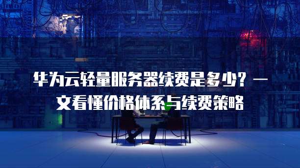 华为云轻量服务器续费是多少？一文看懂价格体系与续费策略