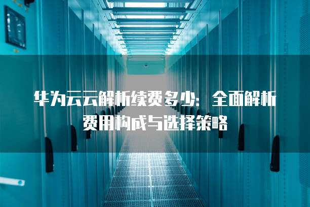 华为云云解析续费多少:全面解析费用构成与选择策略