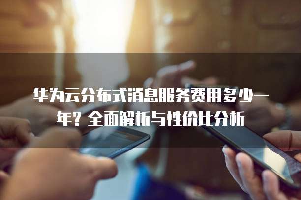 华为云分布式消息服务费用多少一年?全面解析与性价比分析