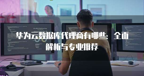 华为云数据库代理商有哪些:全面解析与专业推荐
