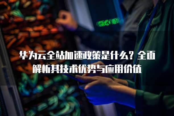 华为云全站加速政策是什么？全面解析其技术优势与应用价值
