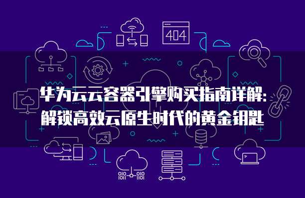 华为云云容器引擎购买指南详解:解锁高效云原生时代的黄金钥匙