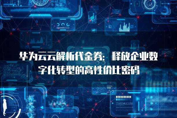 华为云云解析代金券:释放企业数字化转型的高性价比密码